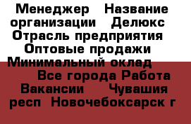 Менеджер › Название организации ­ Делюкс › Отрасль предприятия ­ Оптовые продажи › Минимальный оклад ­ 25 000 - Все города Работа » Вакансии   . Чувашия респ.,Новочебоксарск г.